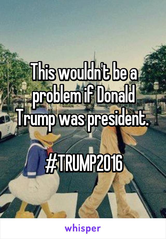 This wouldn't be a problem if Donald Trump was president. 

#TRUMP2016