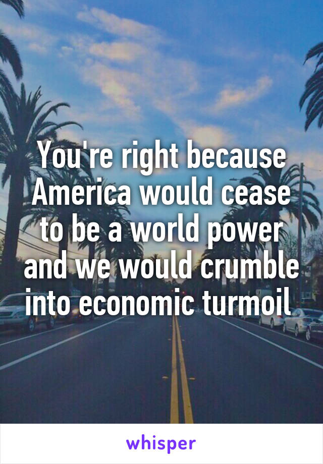 You're right because America would cease to be a world power and we would crumble into economic turmoil 