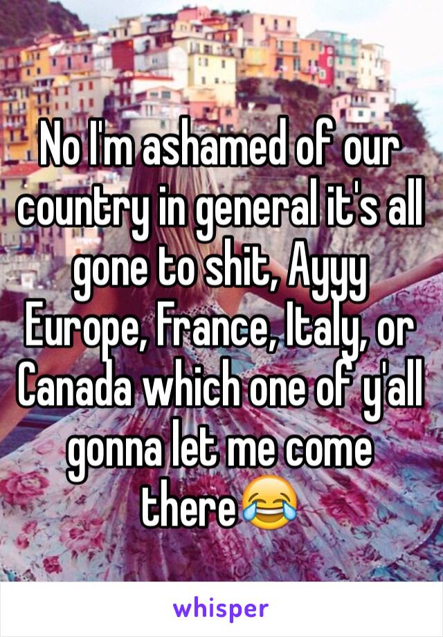 No I'm ashamed of our country in general it's all gone to shit, Ayyy Europe, France, Italy, or Canada which one of y'all gonna let me come there😂