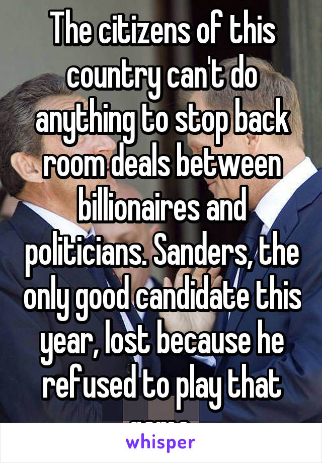 The citizens of this country can't do anything to stop back room deals between billionaires and politicians. Sanders, the only good candidate this year, lost because he refused to play that game.