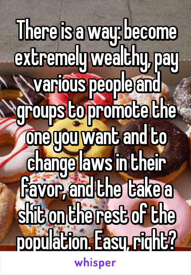 There is a way: become extremely wealthy, pay various people and groups to promote the one you want and to change laws in their favor, and the  take a shit on the rest of the population. Easy, right?