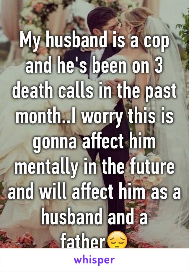 My husband is a cop and he's been on 3 death calls in the past month..I worry this is gonna affect him mentally in the future and will affect him as a husband and a father😔