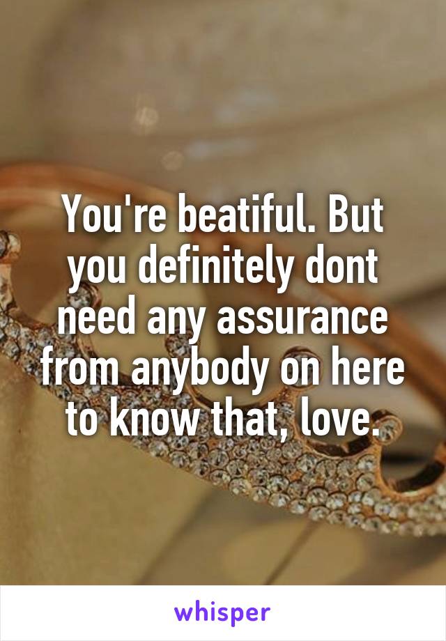 You're beatiful. But you definitely dont need any assurance from anybody on here to know that, love.