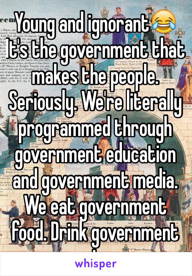 Young and ignorant😂 It's the government that makes the people. Seriously. We're literally programmed through government education and government media. We eat government food. Drink government water.