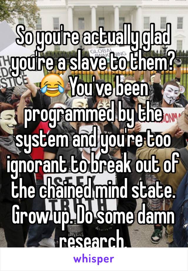 So you're actually glad you're a slave to them?😂 You've been programmed by the system and you're too ignorant to break out of the chained mind state. Grow up. Do some damn research.