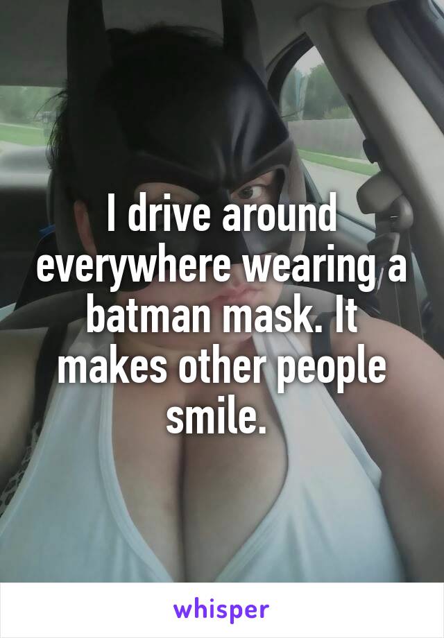 I drive around everywhere wearing a batman mask. It makes other people smile. 