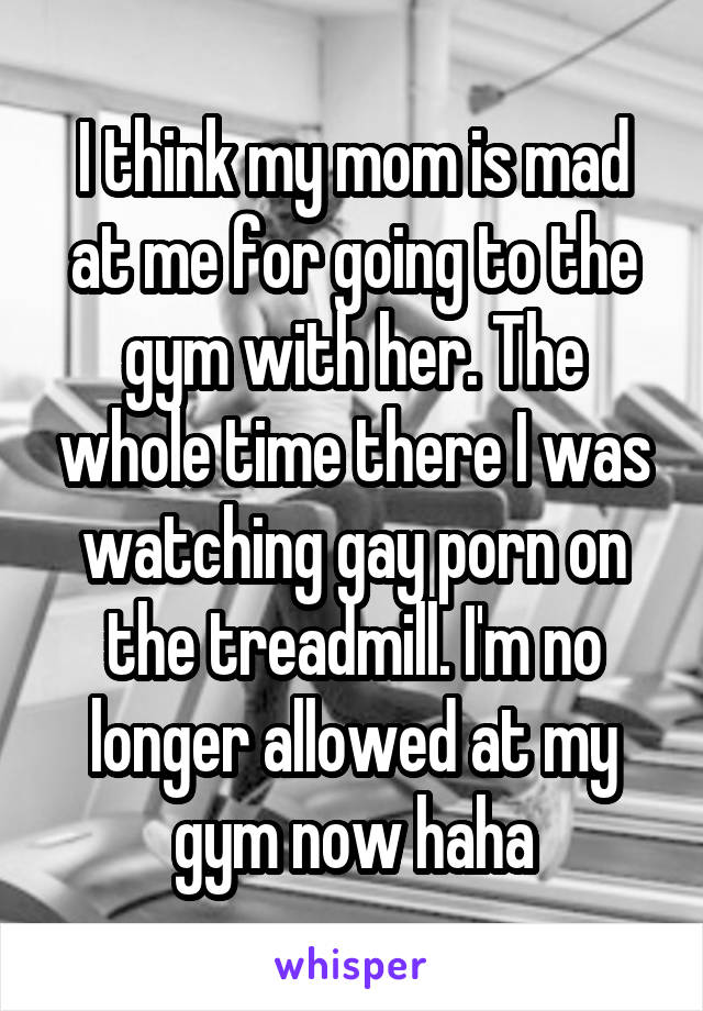 I think my mom is mad at me for going to the gym with her. The whole time there I was watching gay porn on the treadmill. I'm no longer allowed at my gym now haha