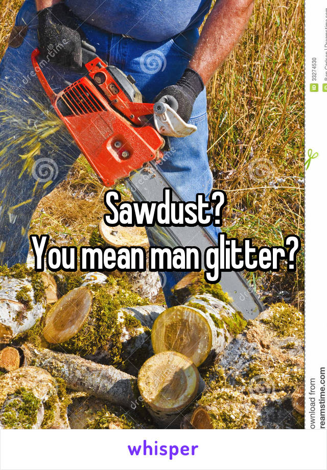 Sawdust?
You mean man glitter?