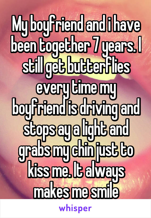 My boyfriend and i have been together 7 years. I still get butterflies every time my boyfriend is driving and stops ay a light and grabs my chin just to kiss me. It always makes me smile