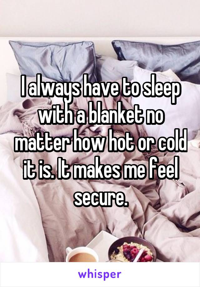 I always have to sleep with a blanket no matter how hot or cold it is. It makes me feel secure.