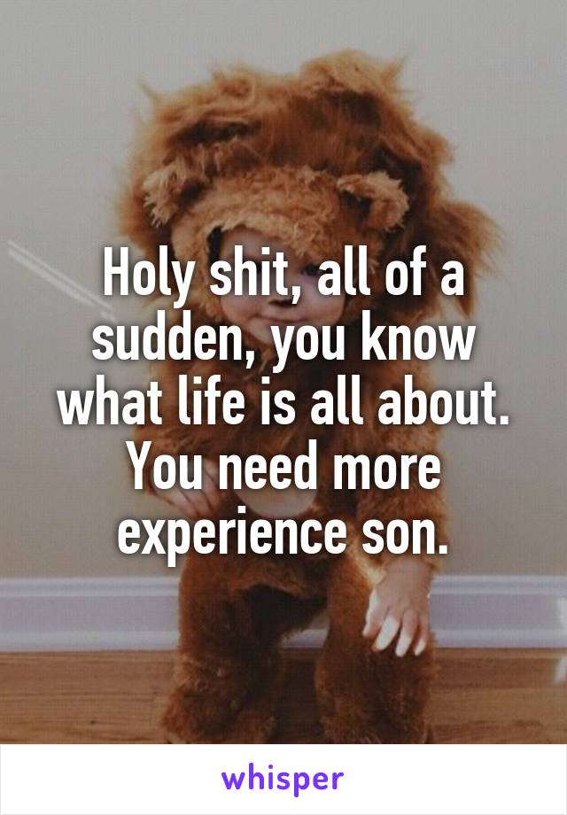 Holy shit, all of a sudden, you know what life is all about.
You need more experience son.