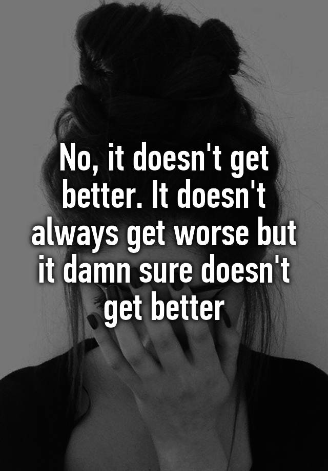 no-it-doesn-t-get-better-it-doesn-t-always-get-worse-but-it-damn-sure