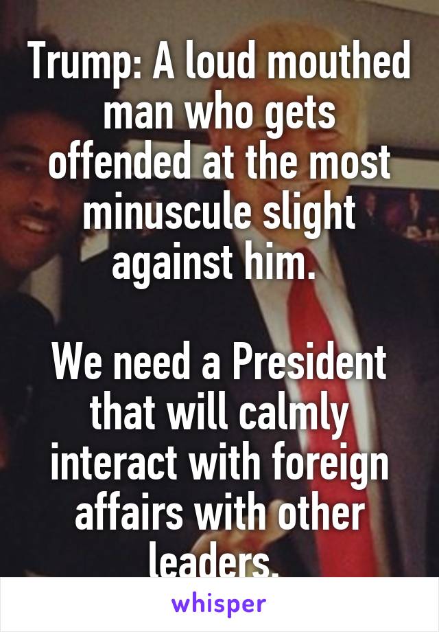 Trump: A loud mouthed man who gets offended at the most minuscule slight against him. 

We need a President that will calmly interact with foreign affairs with other leaders. 