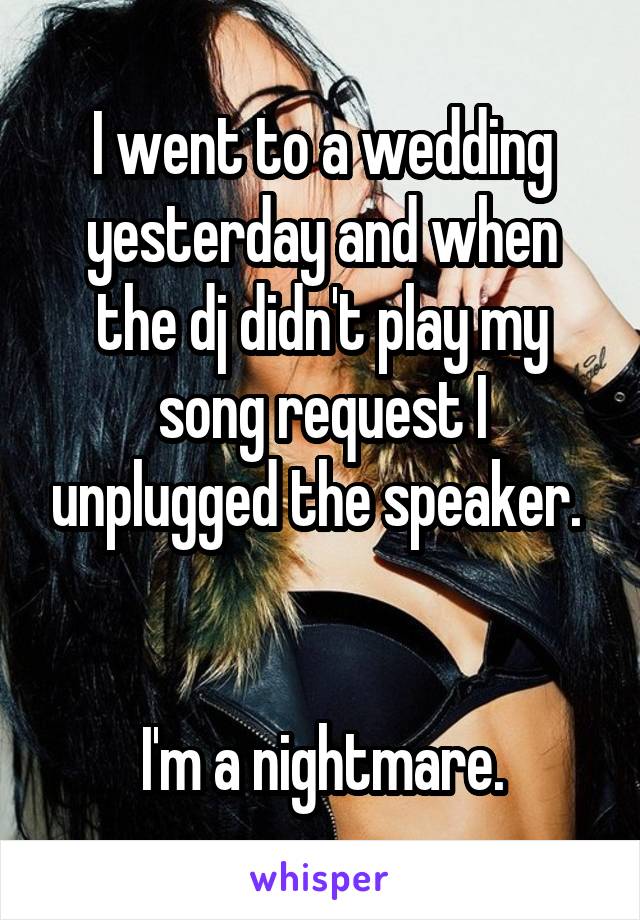 I went to a wedding yesterday and when the dj didn't play my song request I unplugged the speaker. 


I'm a nightmare.