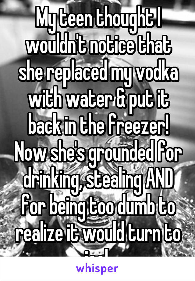 My teen thought I wouldn't notice that she replaced my vodka with water & put it back in the freezer! Now she's grounded for drinking, stealing AND for being too dumb to realize it would turn to ice! 