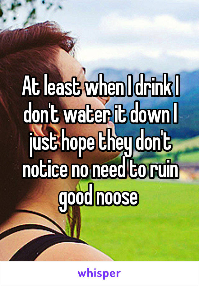 At least when I drink I don't water it down I just hope they don't notice no need to ruin good noose 