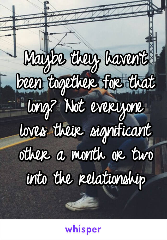 Maybe they haven't been together for that long? Not everyone loves their significant other a month or two into the relationship
