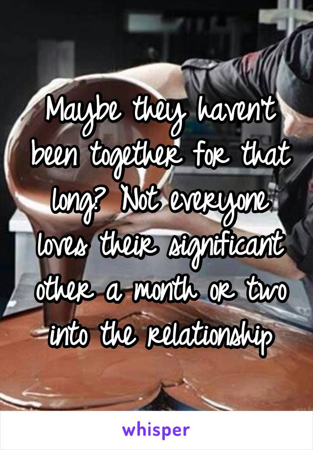 Maybe they haven't been together for that long? Not everyone loves their significant other a month or two into the relationship
