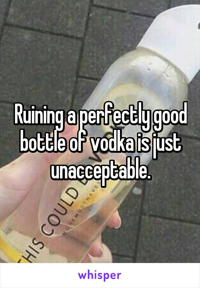 Ruining a perfectly good bottle of vodka is just unacceptable.