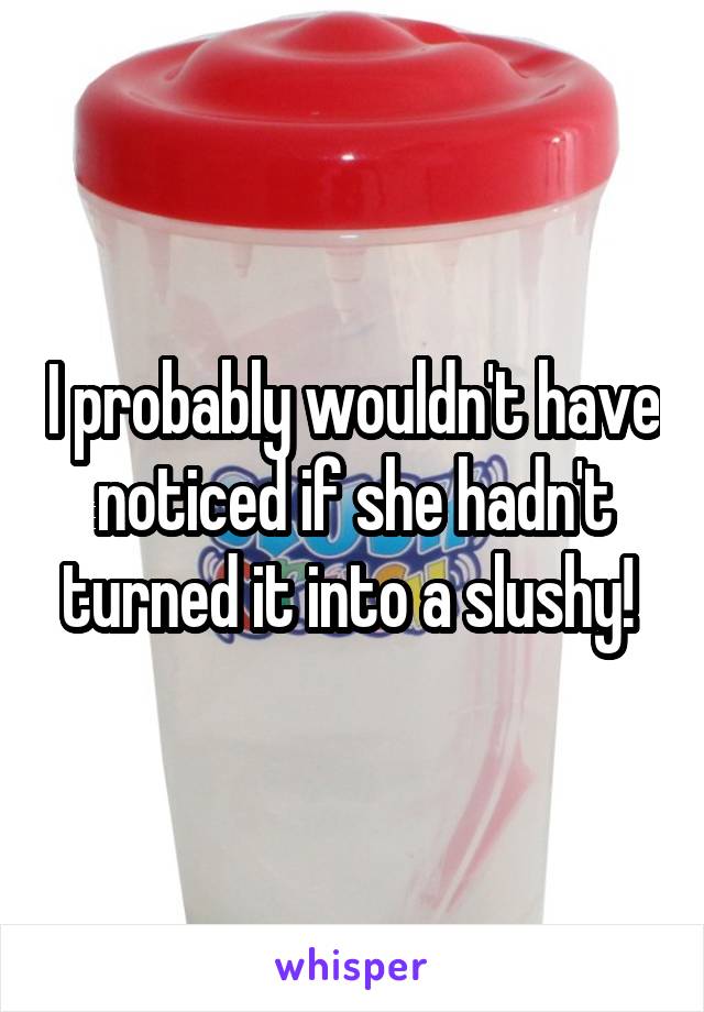 I probably wouldn't have noticed if she hadn't turned it into a slushy! 