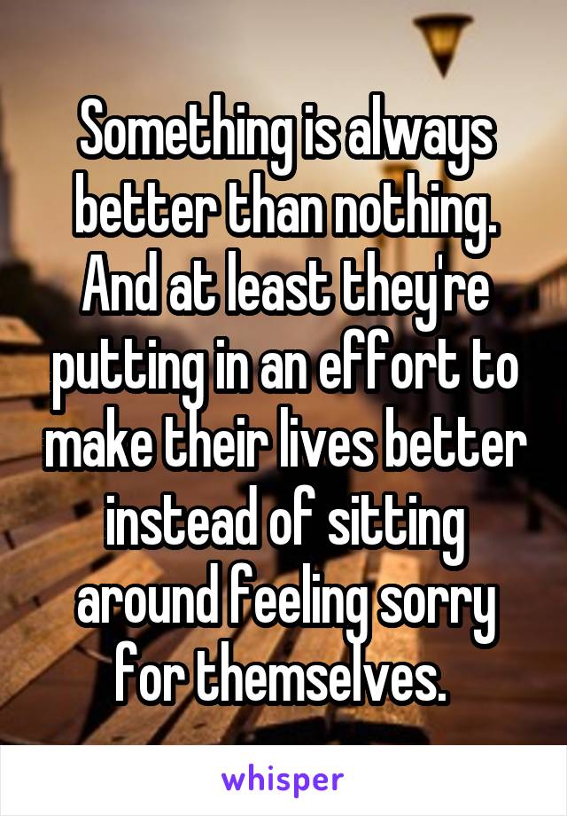 Something is always better than nothing. And at least they're putting in an effort to make their lives better instead of sitting around feeling sorry for themselves. 