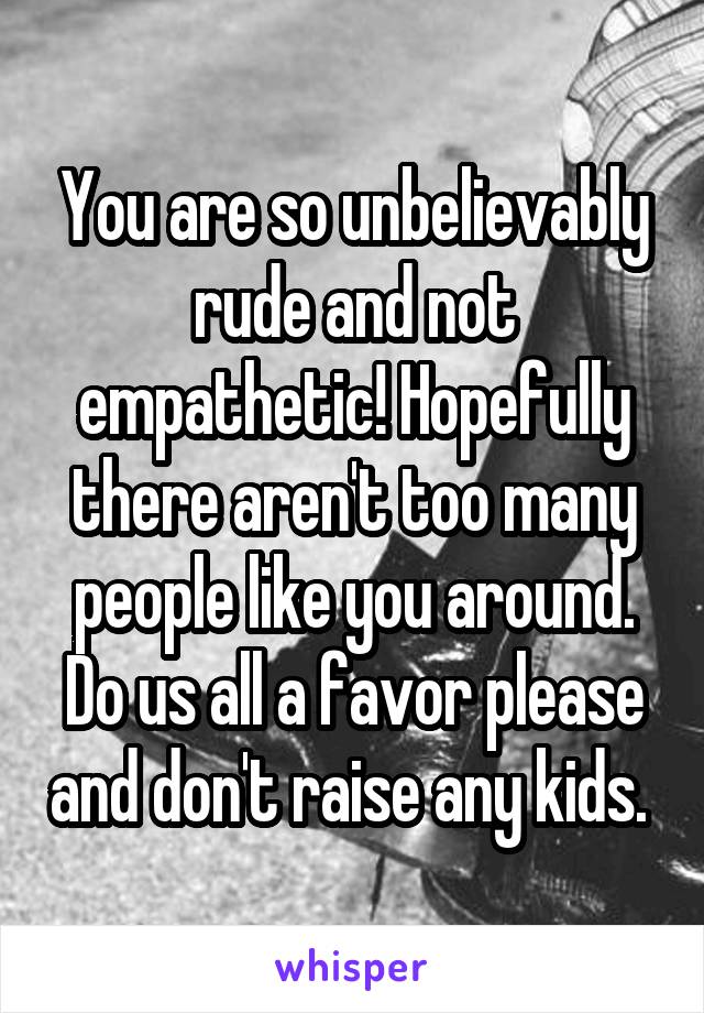 You are so unbelievably rude and not empathetic! Hopefully there aren't too many people like you around. Do us all a favor please and don't raise any kids. 