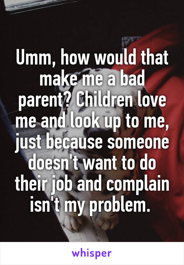 Umm, how would that make me a bad parent? Children love me and look up to me, just because someone doesn't want to do their job and complain isn't my problem. 