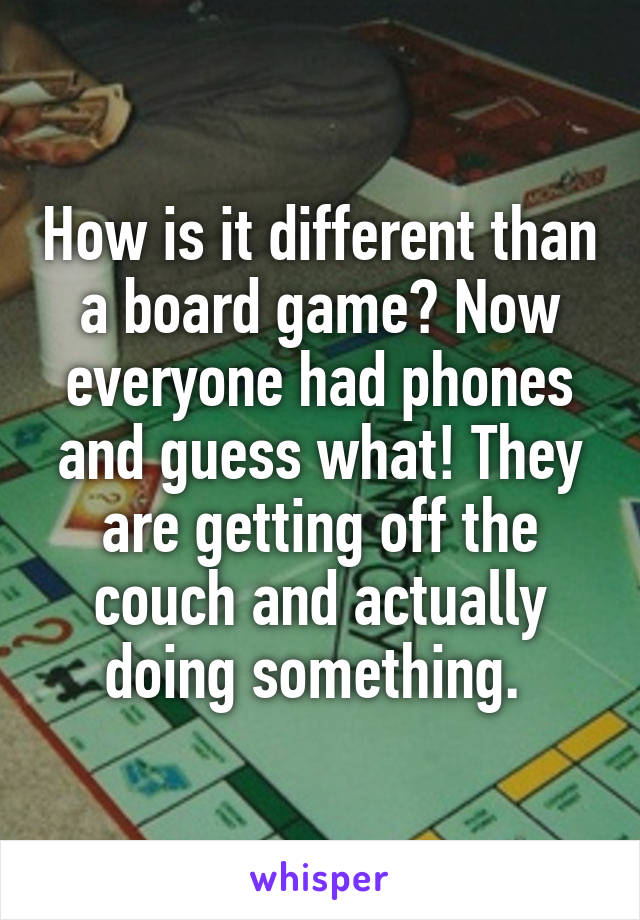 How is it different than a board game? Now everyone had phones and guess what! They are getting off the couch and actually doing something. 