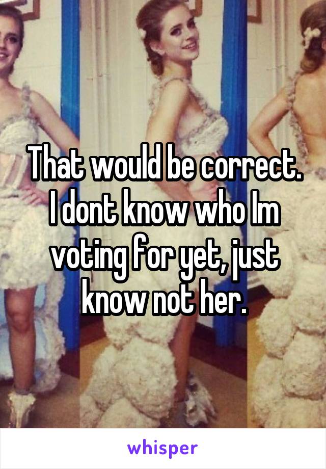 That would be correct. I dont know who Im voting for yet, just know not her.