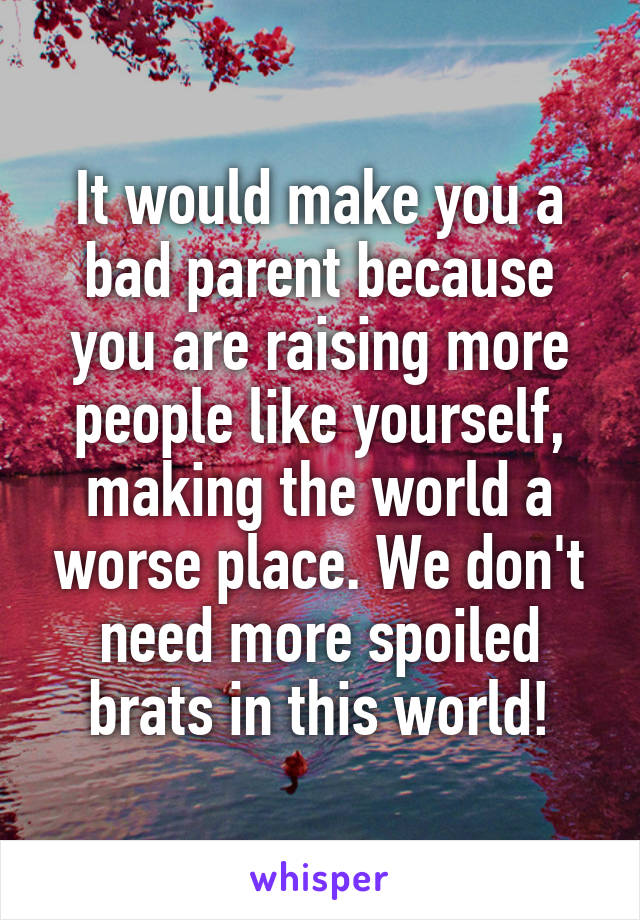 It would make you a bad parent because you are raising more people like yourself, making the world a worse place. We don't need more spoiled brats in this world!