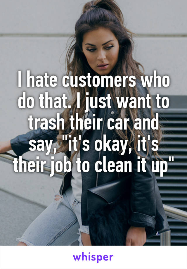 I hate customers who do that. I just want to trash their car and say, "it's okay, it's their job to clean it up" 