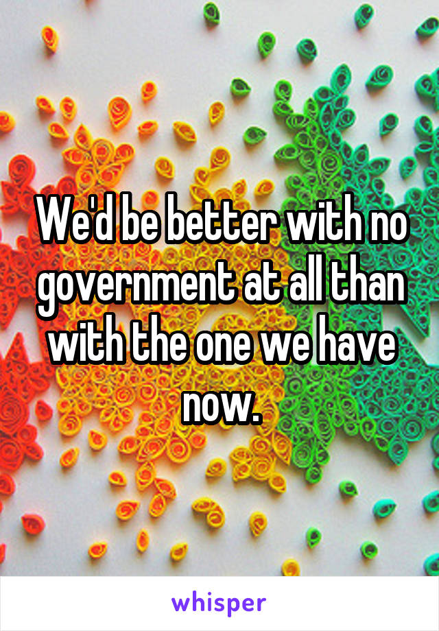 We'd be better with no government at all than with the one we have now.