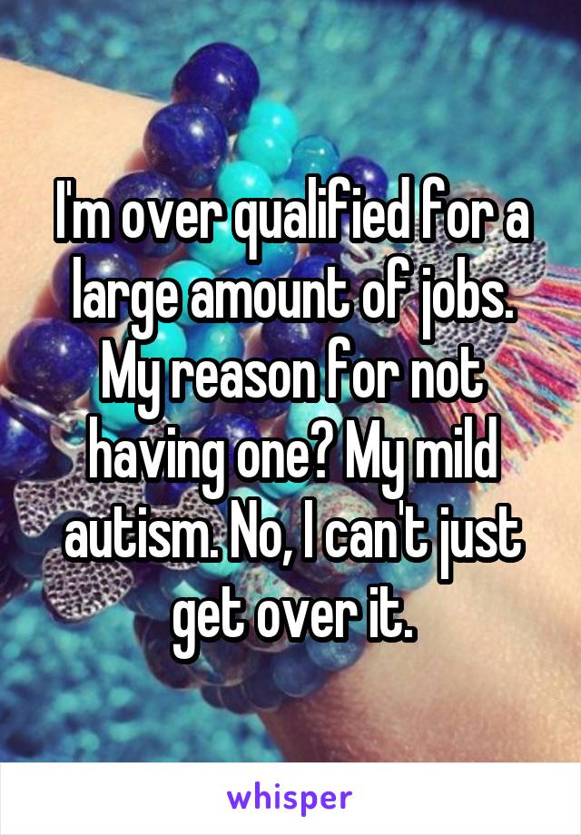 I'm over qualified for a large amount of jobs. My reason for not having one? My mild autism. No, I can't just get over it.
