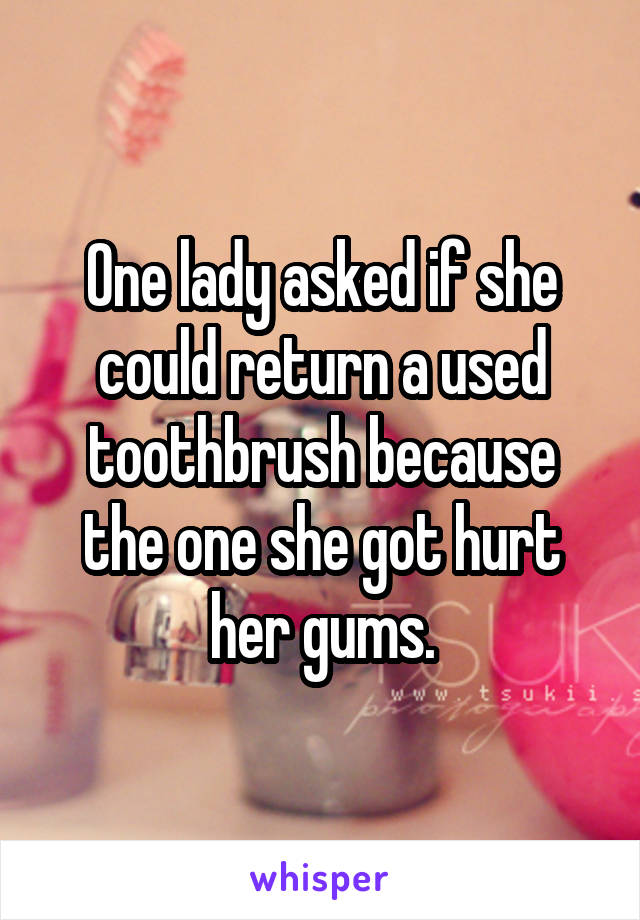 One lady asked if she could return a used toothbrush because the one she got hurt her gums.