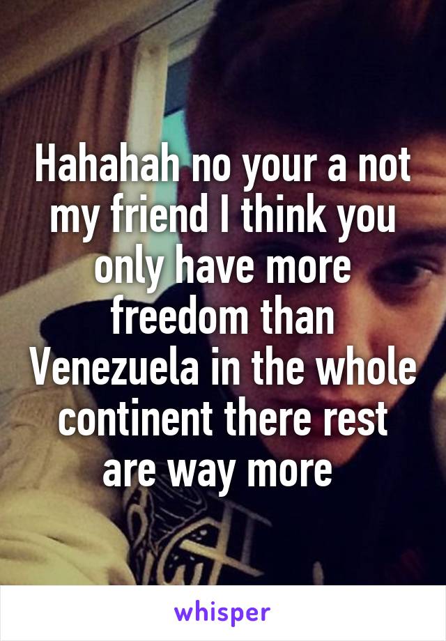 Hahahah no your a not my friend I think you only have more freedom than Venezuela in the whole continent there rest are way more 