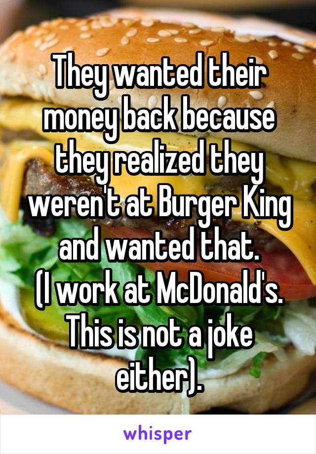 They wanted their money back because they realized they weren't at Burger King and wanted that.
(I work at McDonald's. This is not a joke either).