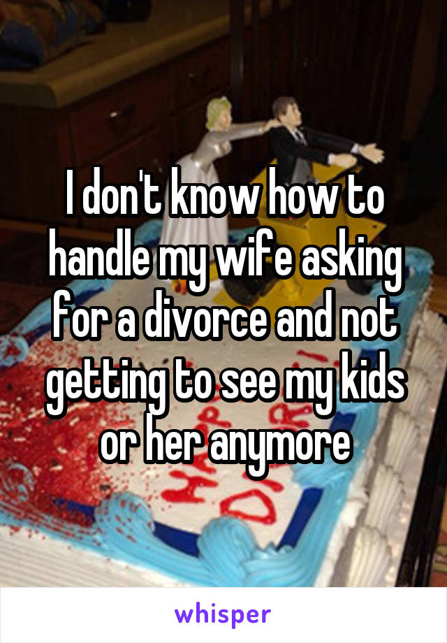 I don't know how to handle my wife asking for a divorce and not getting to see my kids or her anymore