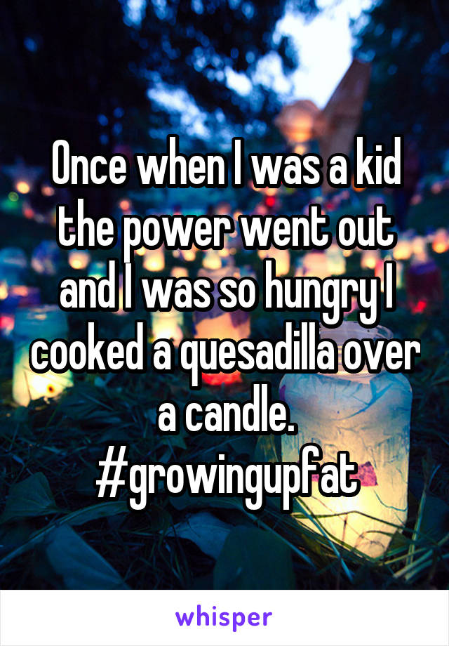 Once when I was a kid the power went out and I was so hungry I cooked a quesadilla over a candle.
#growingupfat