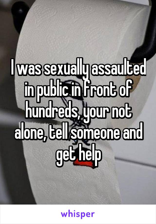 I was sexually assaulted in public in front of hundreds, your not alone, tell someone and get help