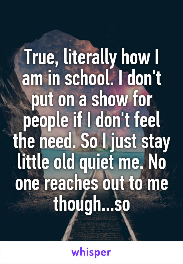 True, literally how I am in school. I don't put on a show for people if I don't feel the need. So I just stay little old quiet me. No one reaches out to me though...so
