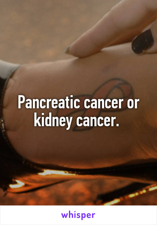 Pancreatic cancer or kidney cancer. 