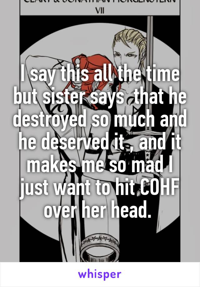 I say this all the time but sister says  that he destroyed so much and he deserved it , and it makes me so mad I just want to hit COHF over her head. 