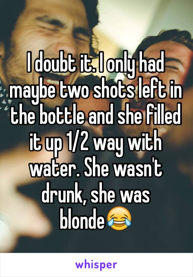 I doubt it. I only had maybe two shots left in the bottle and she filled it up 1/2 way with water. She wasn't drunk, she was blonde😂 