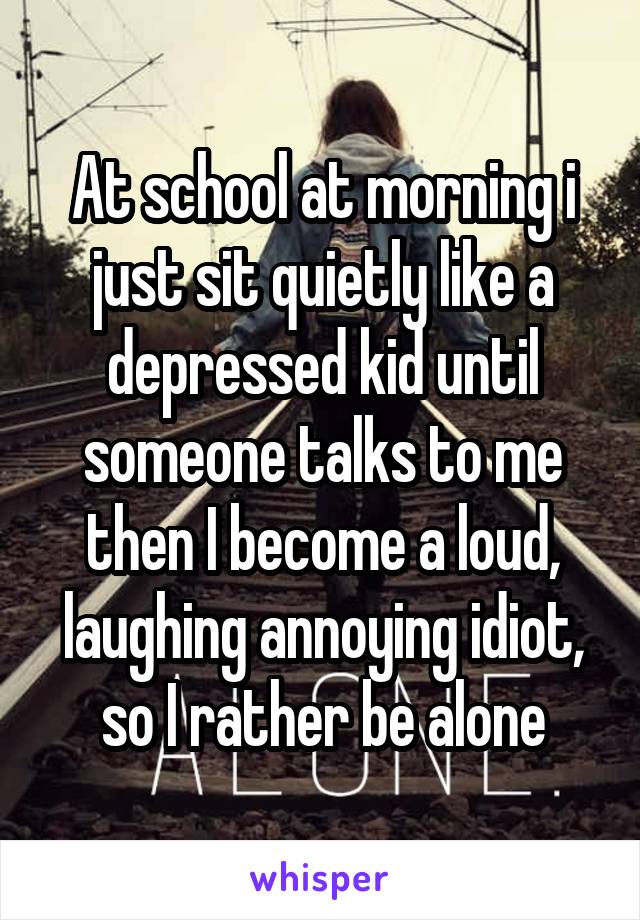 At school at morning i just sit quietly like a depressed kid until someone talks to me then I become a loud, laughing annoying idiot, so I rather be alone