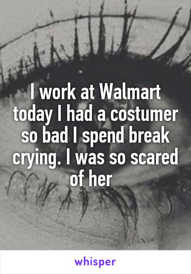 I work at Walmart today I had a costumer so bad I spend break crying. I was so scared of her  