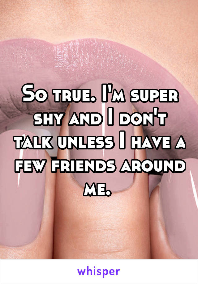 So true. I'm super shy and I don't talk unless I have a few friends around me. 