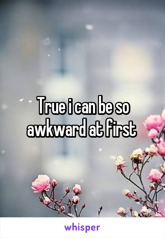 True i can be so awkward at first 