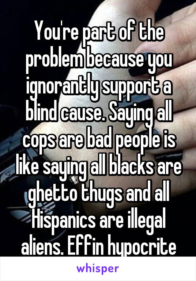 You're part of the problem because you ignorantly support a blind cause. Saying all cops are bad people is like saying all blacks are ghetto thugs and all Hispanics are illegal aliens. Effin hypocrite
