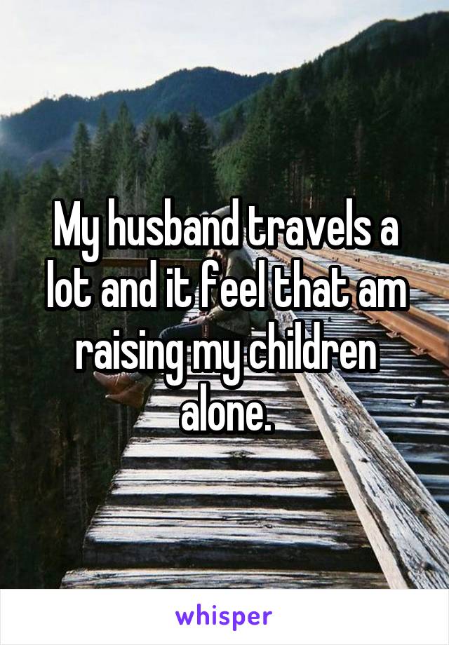 My husband travels a lot and it feel that am raising my children alone.
