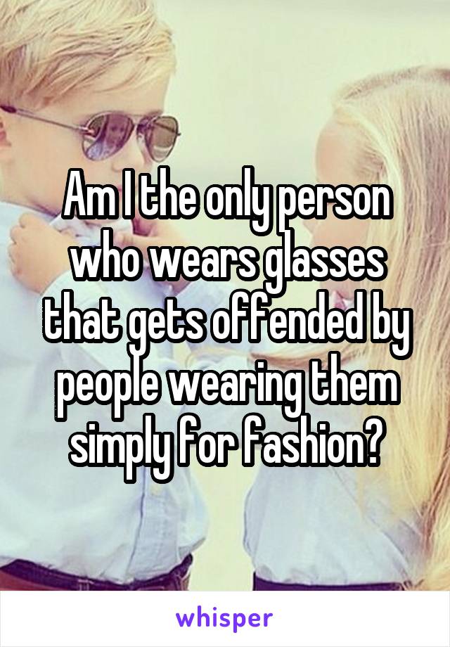 Am I the only person who wears glasses that gets offended by people wearing them simply for fashion?